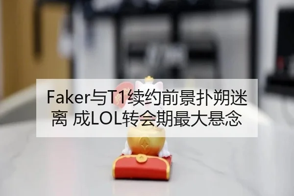 Faker与T1续约前景扑朔迷离 成LOL转会期最大悬念