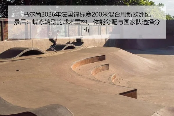马尔尚2026年法国锦标赛200米混合刷新欧洲纪录后：蝶泳转型的战术重构、体能分配与国家队选择分析