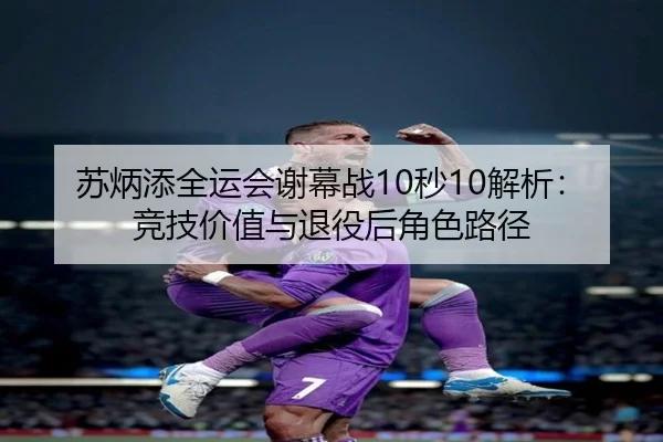 苏炳添全运会谢幕战10秒10解析：竞技价值与退役后角色路径