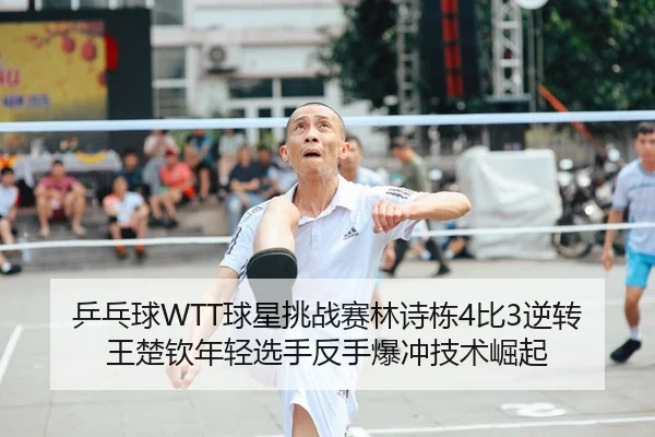 乒乓球WTT球星挑战赛林诗栋4比3逆转王楚钦年轻选手反手爆冲技术崛起